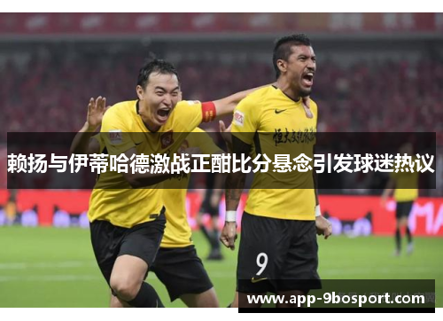 赖扬与伊蒂哈德激战正酣比分悬念引发球迷热议
